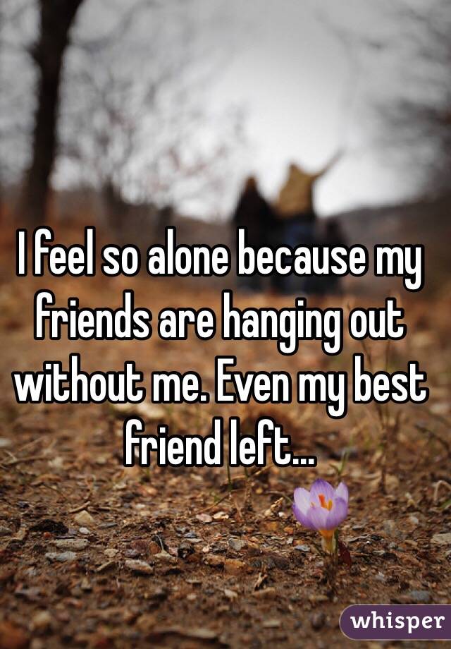 I feel so alone because my friends are hanging out without me. Even my best friend left...