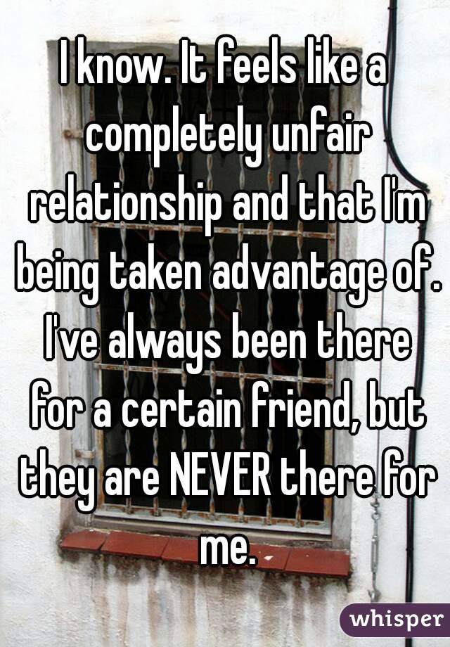 I know. It feels like a completely unfair relationship and that I'm being taken advantage of. I've always been there for a certain friend, but they are NEVER there for me.