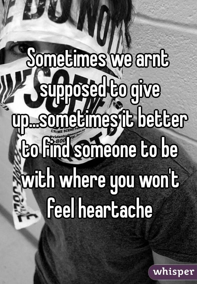 Sometimes we arnt supposed to give up...sometimes it better to find someone to be with where you won't feel heartache
