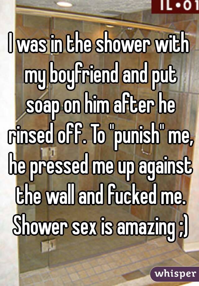 I was in the shower with my boyfriend and put soap on him after he rinsed off. To "punish" me, he pressed me up against the wall and fucked me. Shower sex is amazing ;)