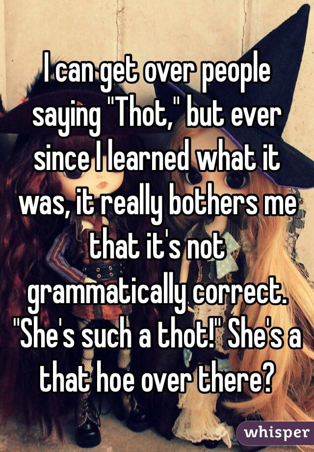 I can get over people saying "Thot," but ever since I learned what it was, it really bothers me that it's not grammatically correct. "She's such a thot!" She's a that hoe over there?
