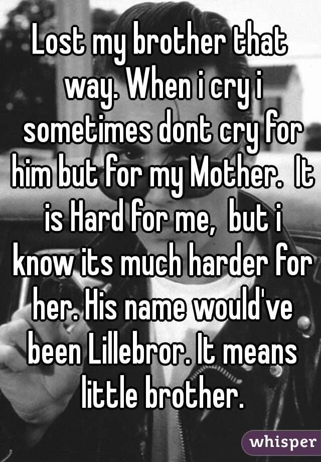 Lost my brother that way. When i cry i sometimes dont cry for him but for my Mother.  It is Hard for me,  but i know its much harder for her. His name would've been Lillebror. It means little brother.
