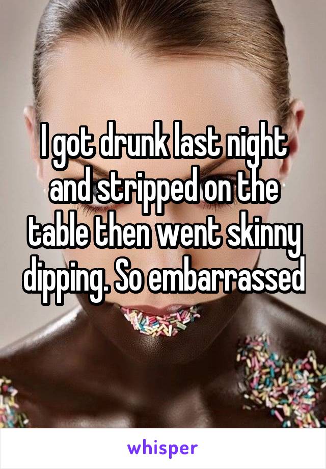 I got drunk last night and stripped on the table then went skinny dipping. So embarrassed 