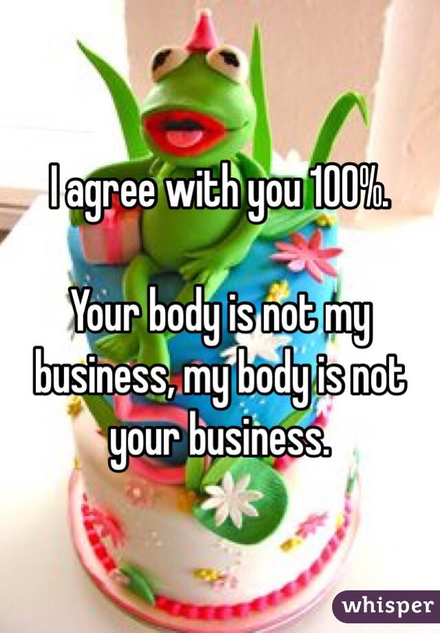 I agree with you 100%. 

Your body is not my business, my body is not your business. 