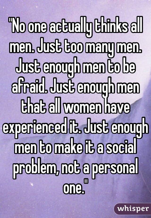 "No one actually thinks all men. Just too many men. Just enough men to be afraid. Just enough men that all women have experienced it. Just enough men to make it a social problem, not a personal one."