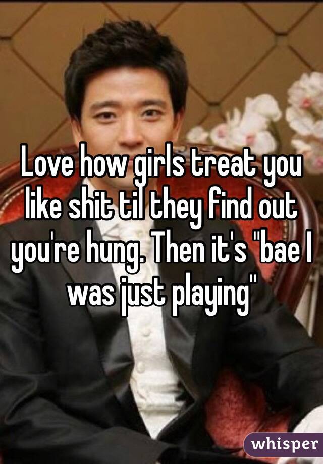 Love how girls treat you like shit til they find out you're hung. Then it's "bae I was just playing"