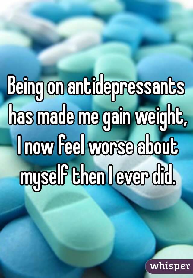 Being on antidepressants has made me gain weight, I now feel worse about myself then I ever did.