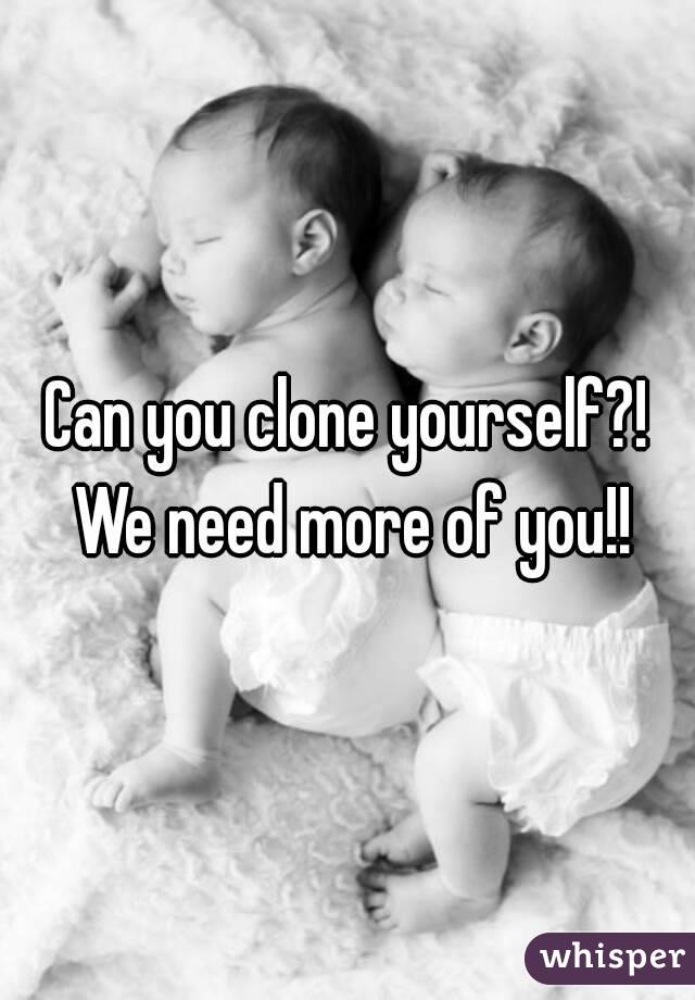 Can you clone yourself?! We need more of you!!