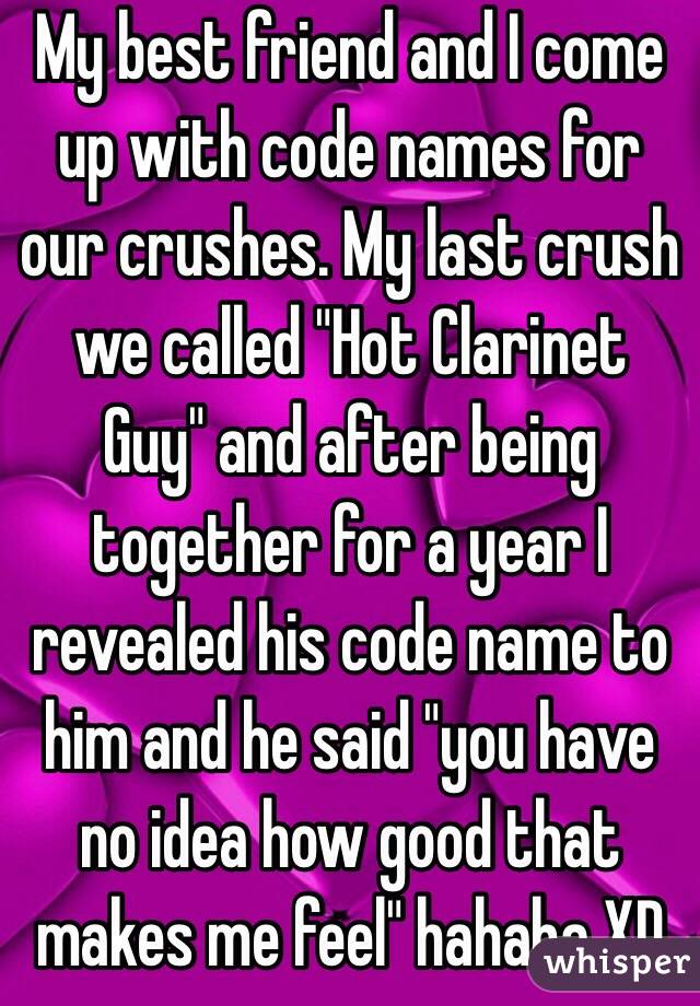 My best friend and I come up with code names for our crushes. My last crush we called "Hot Clarinet Guy" and after being together for a year I revealed his code name to him and he said "you have no idea how good that makes me feel" hahaha XD