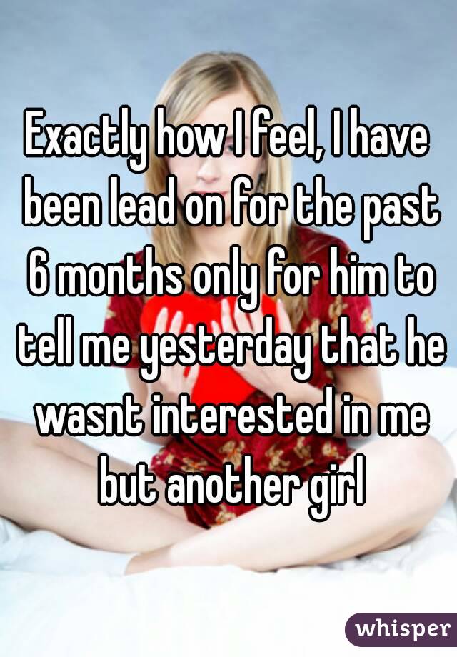Exactly how I feel, I have been lead on for the past 6 months only for him to tell me yesterday that he wasnt interested in me but another girl
