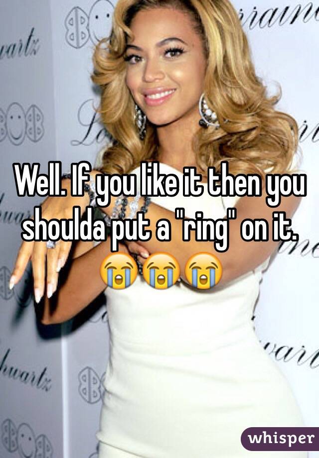 Well. If you like it then you shoulda put a "ring" on it.  😭😭😭