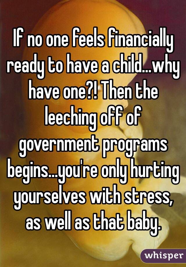 If no one feels financially ready to have a child...why have one?! Then the leeching off of government programs begins...you're only hurting yourselves with stress, as well as that baby. 