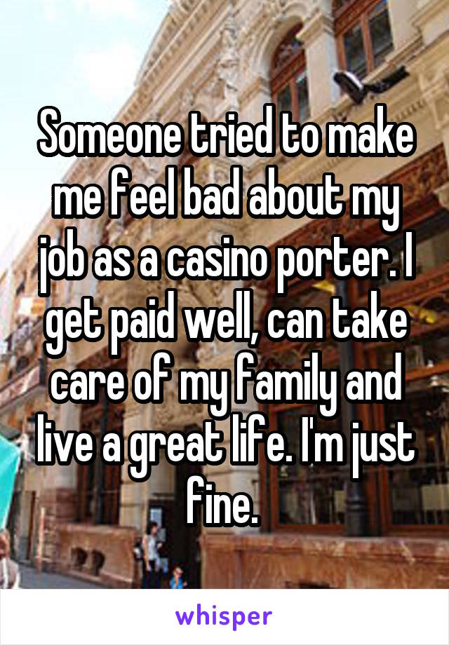 Someone tried to make me feel bad about my job as a casino porter. I get paid well, can take care of my family and live a great life. I'm just fine. 