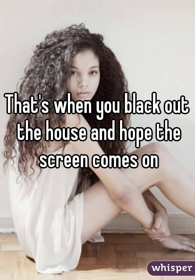 That's when you black out the house and hope the screen comes on