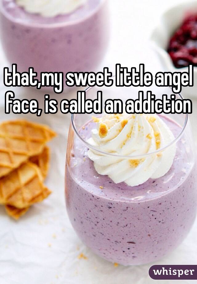 that,my sweet little angel face, is called an addiction