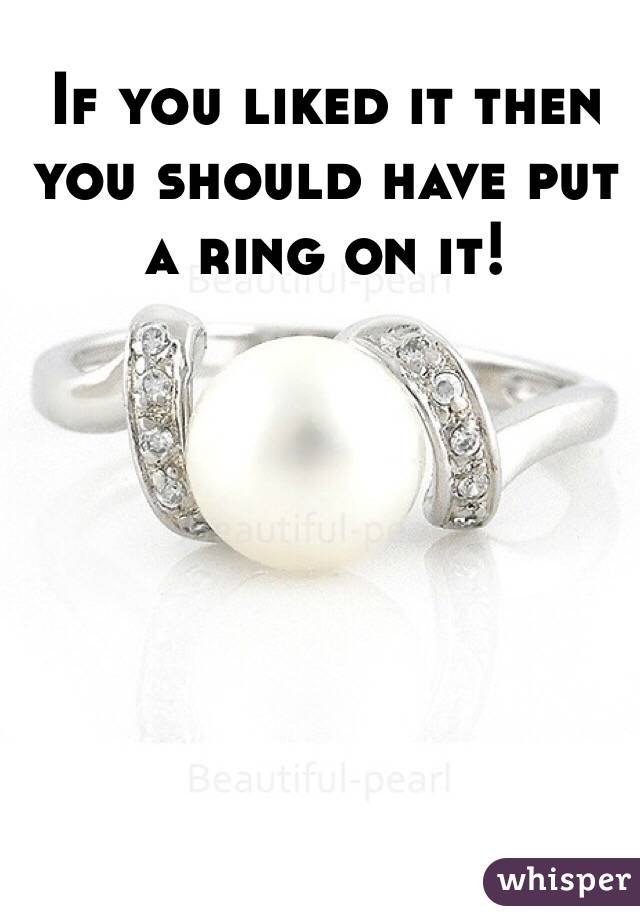 If you liked it then you should have put a ring on it!