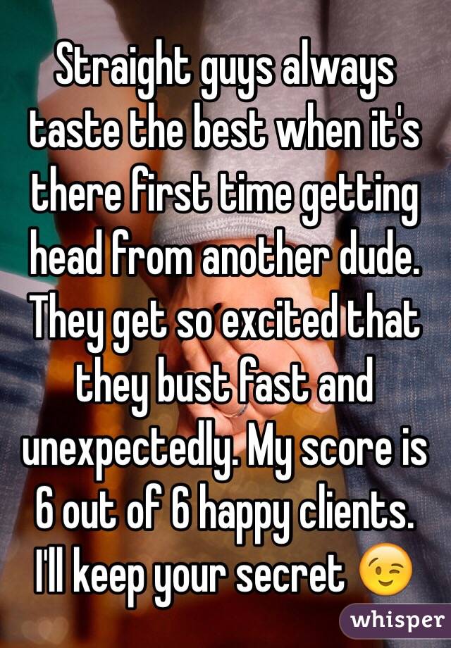 Straight guys always taste the best when it's there first time getting head from another dude. They get so excited that they bust fast and unexpectedly. My score is 6 out of 6 happy clients. 
I'll keep your secret 😉