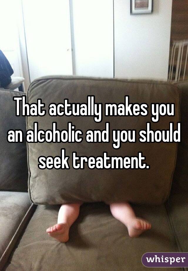 That actually makes you an alcoholic and you should seek treatment. 