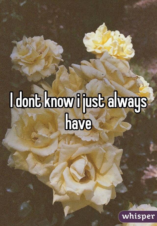 I dont know i just always have