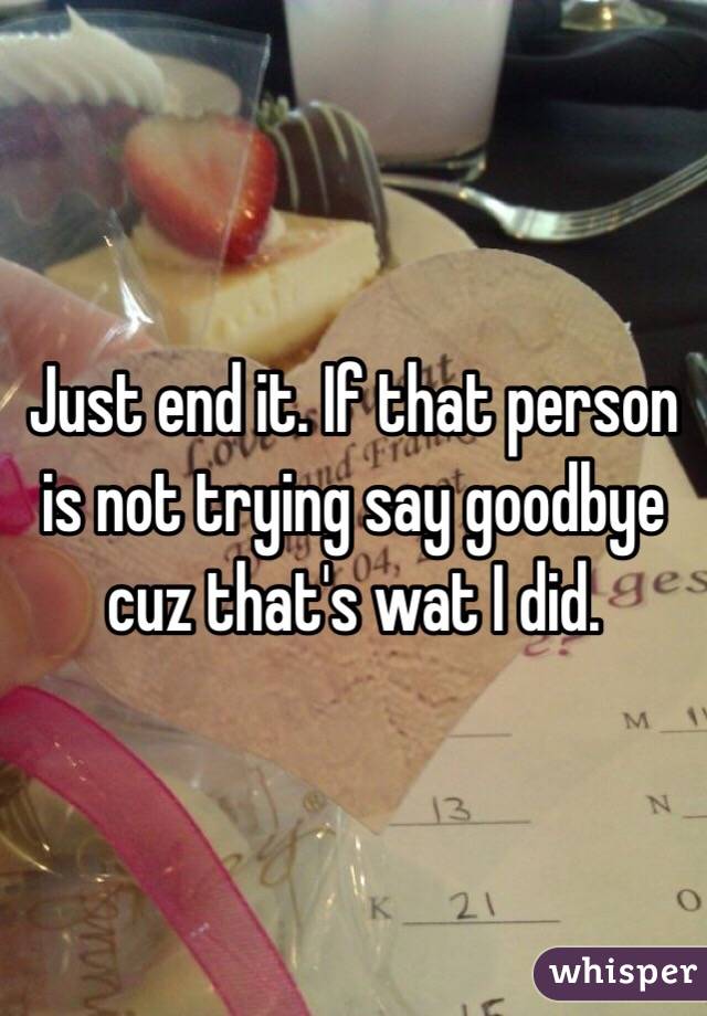 Just end it. If that person is not trying say goodbye cuz that's wat I did. 