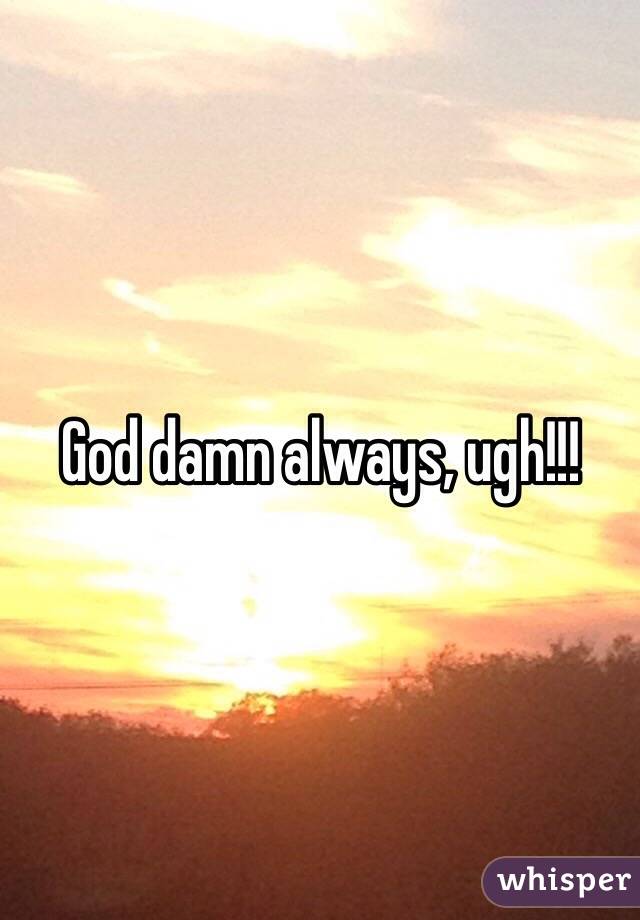 God damn always, ugh!!!