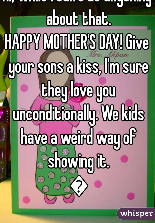 Hi, while I can't do anything about that.
HAPPY MOTHER'S DAY! Give your sons a kiss, I'm sure they love you unconditionally. We kids have a weird way of showing it. 💟