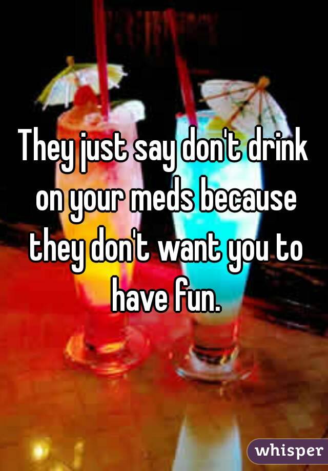 They just say don't drink on your meds because they don't want you to have fun.