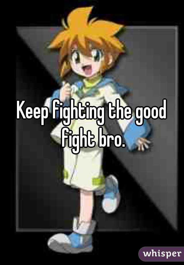 Keep fighting the good fight bro.