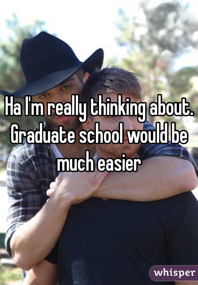 Ha I'm really thinking about. Graduate school would be much easier 