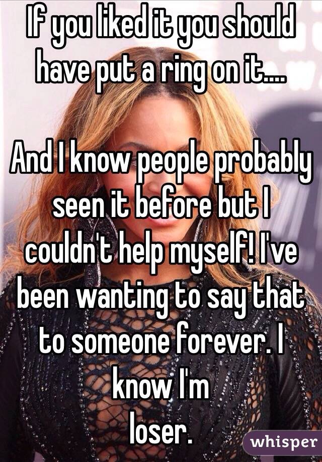 If you liked it you should have put a ring on it....

And I know people probably seen it before but I couldn't help myself! I've been wanting to say that to someone forever. I know I'm 
loser.  