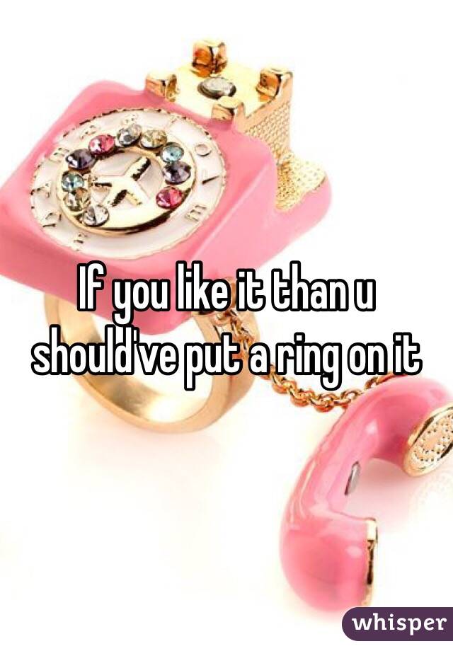 If you like it than u should've put a ring on it