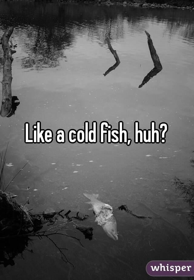 Like a cold fish, huh?