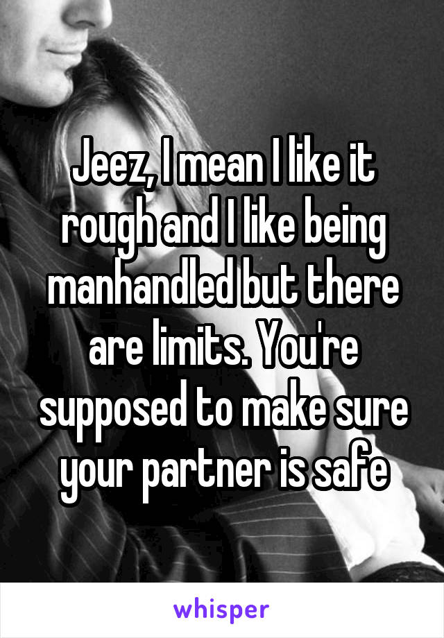Jeez, I mean I like it rough and I like being manhandled but there are limits. You're supposed to make sure your partner is safe