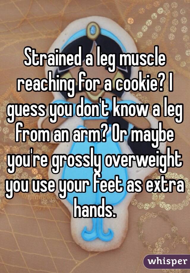 Strained a leg muscle reaching for a cookie? I guess you don't know a leg from an arm? Or maybe you're grossly overweight you use your feet as extra hands.
