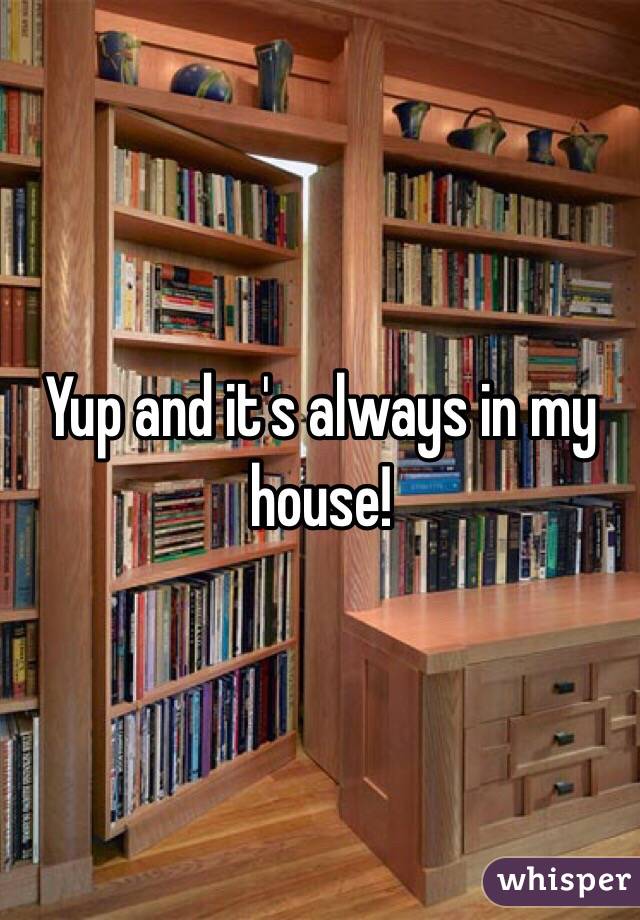 Yup and it's always in my house!
