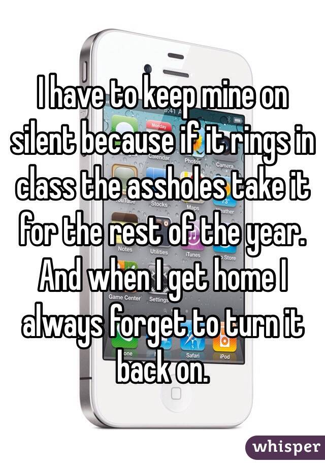 I have to keep mine on silent because if it rings in class the assholes take it for the rest of the year. And when I get home I always forget to turn it back on. 