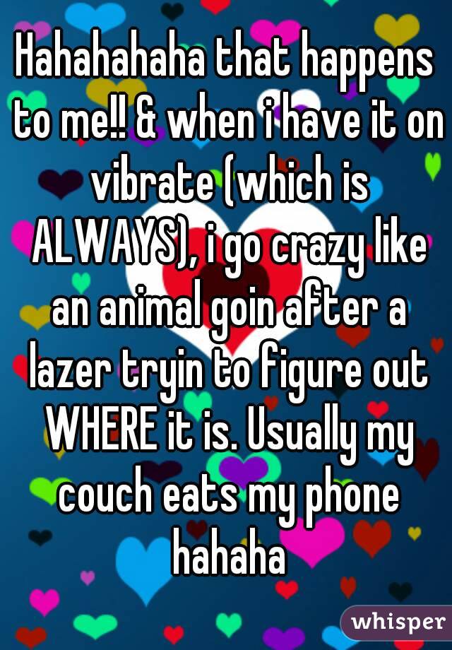 Hahahahaha that happens to me!! & when i have it on vibrate (which is ALWAYS), i go crazy like an animal goin after a lazer tryin to figure out WHERE it is. Usually my couch eats my phone hahaha