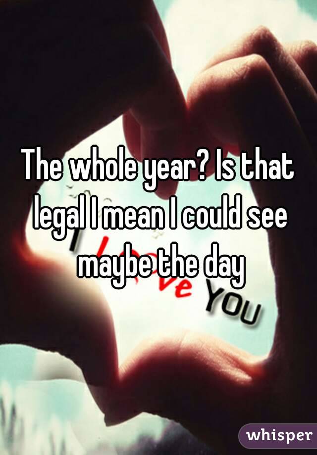 The whole year? Is that legal I mean I could see maybe the day