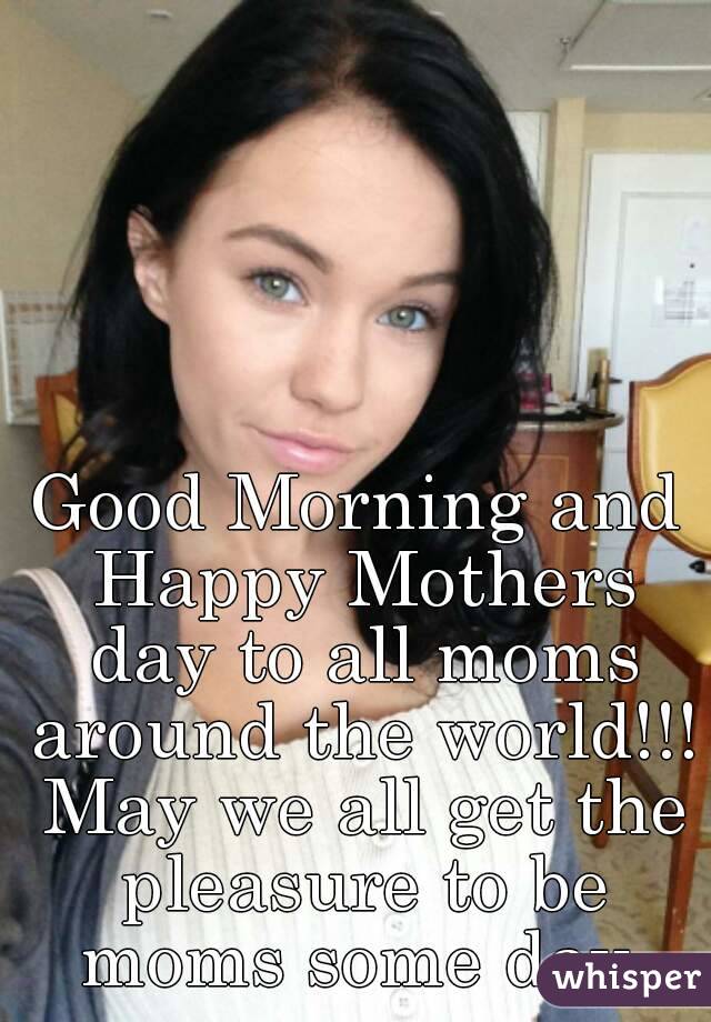 Good Morning and Happy Mothers day to all moms around the world!!!
 May we all get the pleasure to be moms some day.