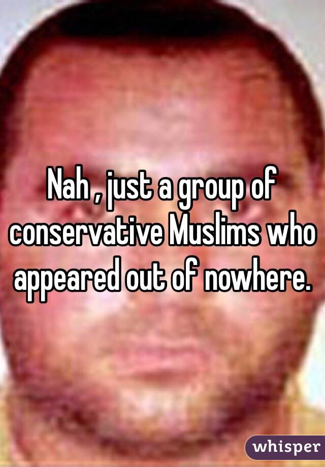 Nah , just a group of conservative Muslims who appeared out of nowhere.