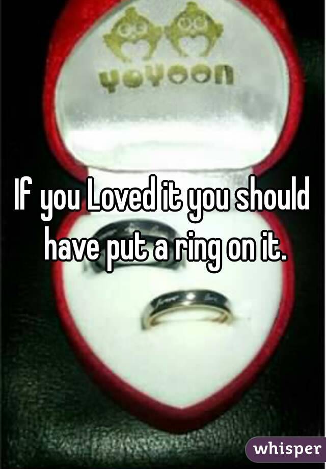 If you Loved it you should have put a ring on it.