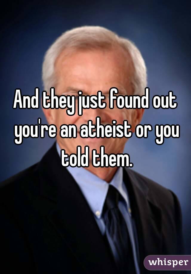 And they just found out you're an atheist or you told them.