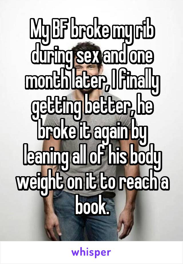 My BF broke my rib during sex and one month later, I finally getting better, he
broke it again by leaning all of his body weight on it to reach a book.
