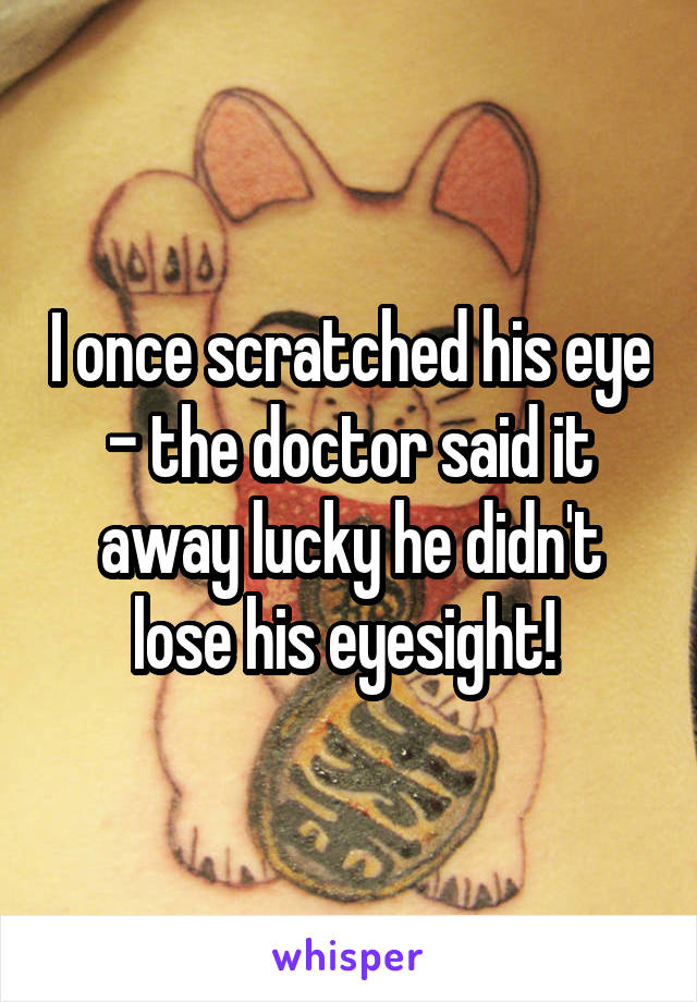 I once scratched his eye - the doctor said it away lucky he didn't lose his eyesight! 