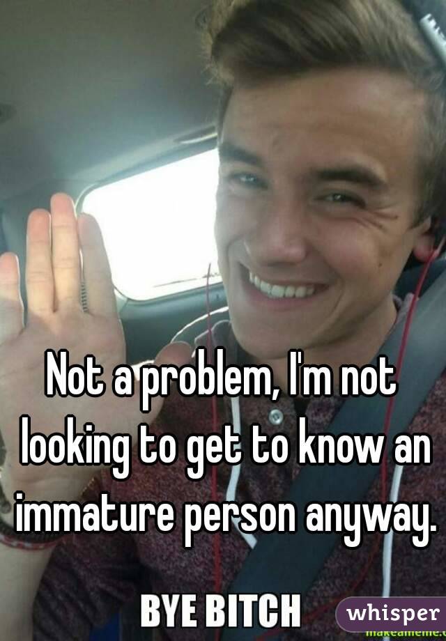 Not a problem, I'm not looking to get to know an immature person anyway. 
