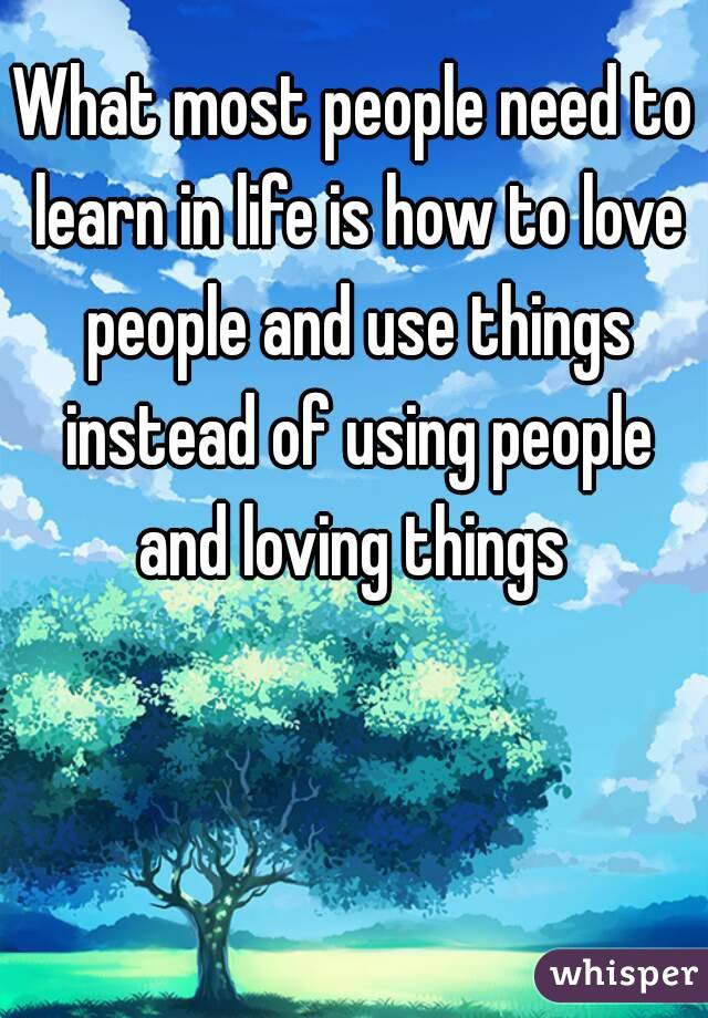 What most people need to learn in life is how to love people and use things instead of using people and loving things 