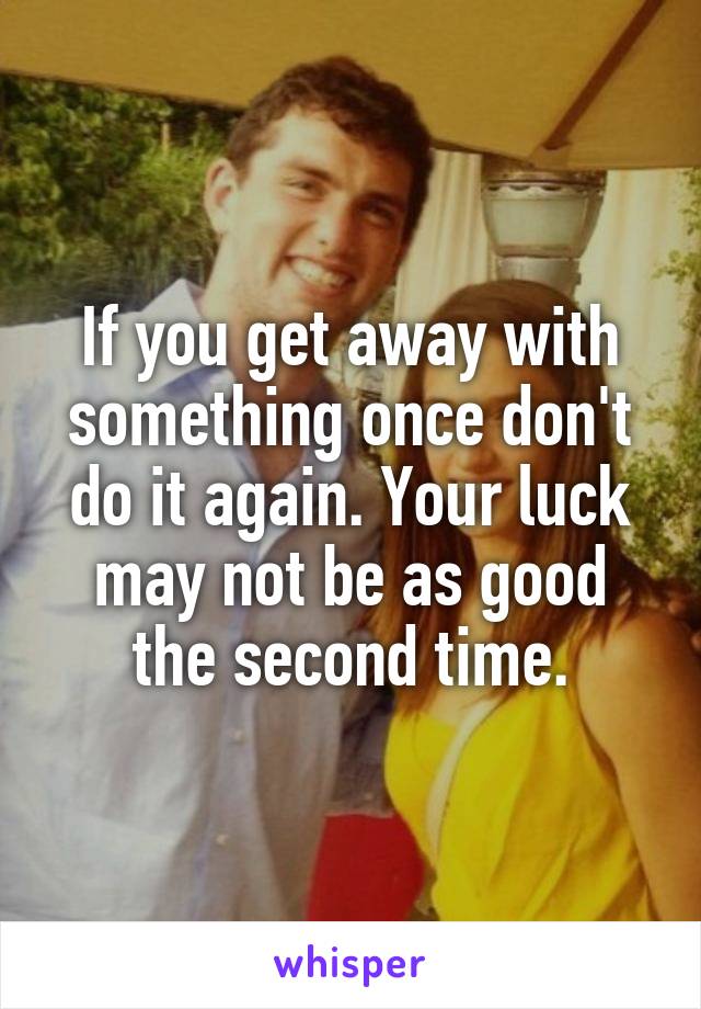 If you get away with something once don't do it again. Your luck may not be as good the second time.