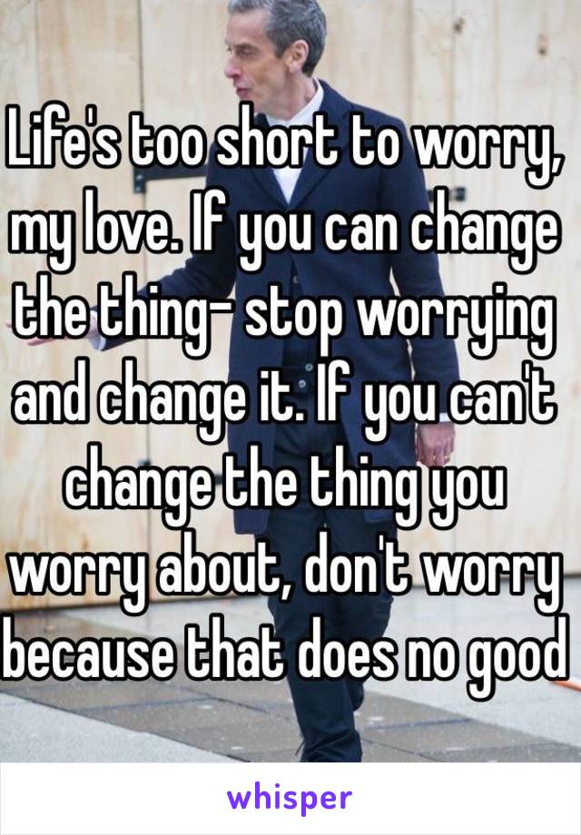 Life's too short to worry, my love. If you can change the thing- stop worrying and change it. If you can't change the thing you worry about, don't worry because that does no good
