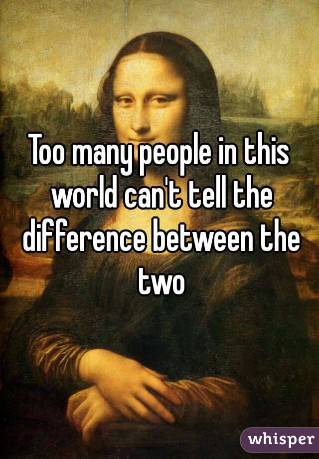 Too many people in this world can't tell the difference between the two