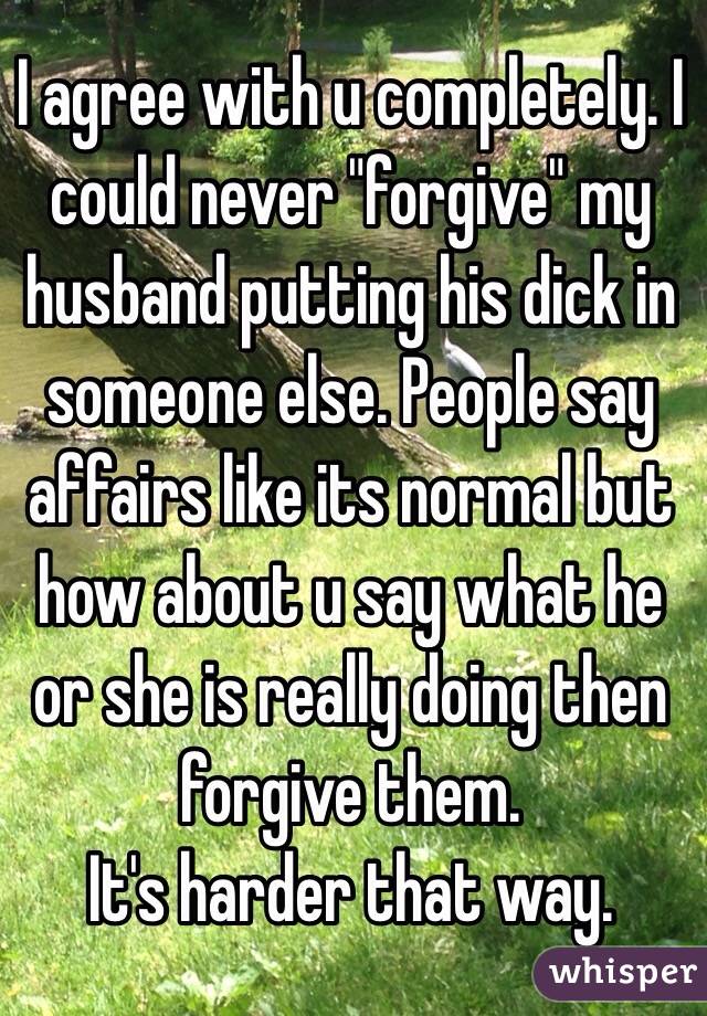 I agree with u completely. I could never "forgive" my husband putting his dick in someone else. People say affairs like its normal but how about u say what he or she is really doing then forgive them. 
It's harder that way. 